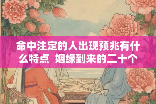 命中注定的人出现预兆有什么特点 姻缘到来的二十个预兆 命中注定的人出现预兆有什么特点 姻缘到来的二十个预兆