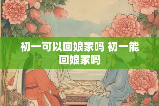 初一可以回娘家吗 初一能回娘家吗