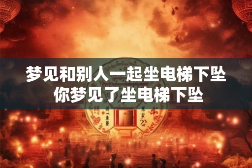 梦见和别人一起坐电梯下坠 你梦见了坐电梯下坠