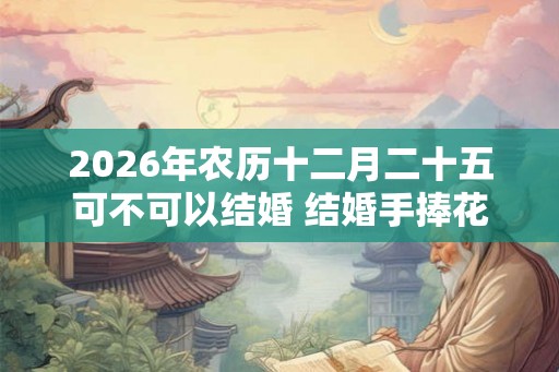 2026年农历十二月二十五可不可以结婚 结婚手捧花如何选择