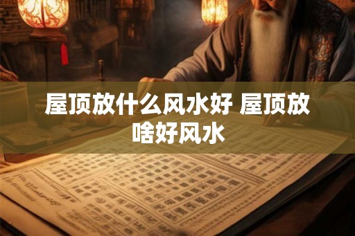 屋顶放什么风水好 屋顶放啥好风水