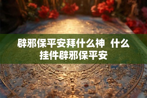 辟邪保平安拜什么神  什么挂件辟邪保平安