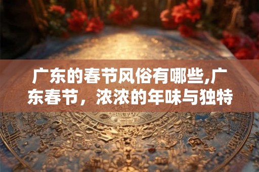 广东的春节风俗有哪些,广东春节,浓浓的年味与独特的习俗 广东的春节风俗有哪些,广东春节,浓浓的年味与独特的习俗