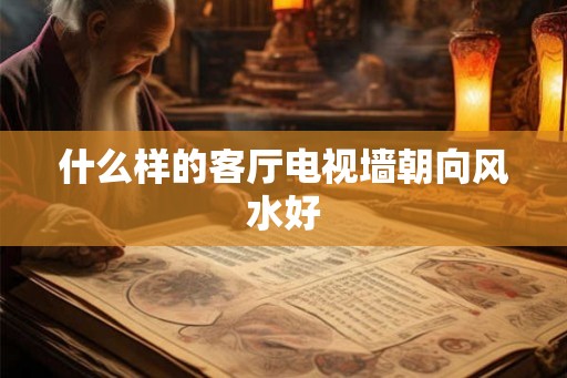 什么样的客厅电视墙朝向风水好 什么样的客厅电视墙朝向风水好