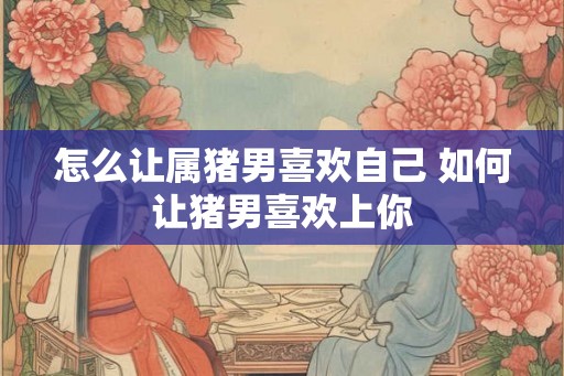 怎么让属猪男喜欢自己 如何让猪男喜欢上你
