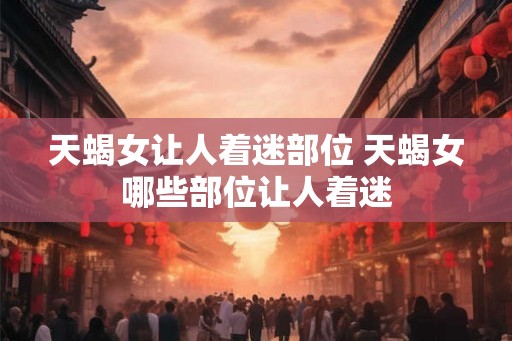 天蝎女让人着迷部位 天蝎女哪些部位让人着迷