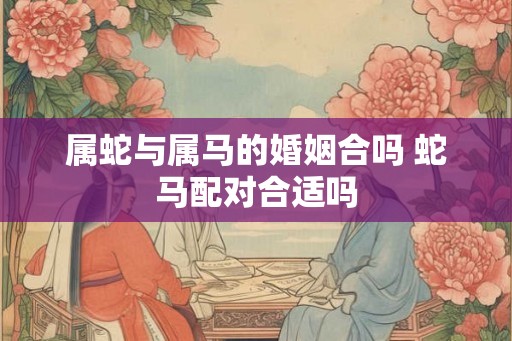 属蛇与属马的婚姻合吗 蛇马配对合适吗