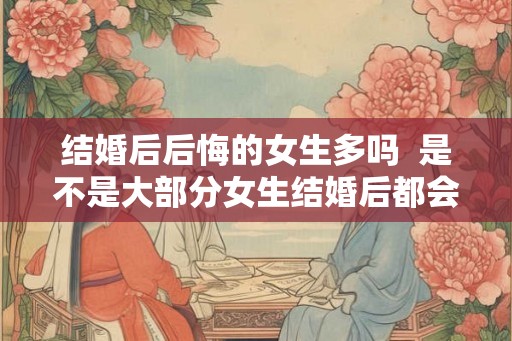 结婚后后悔的女生多吗  是不是大部分女生结婚后都会后悔