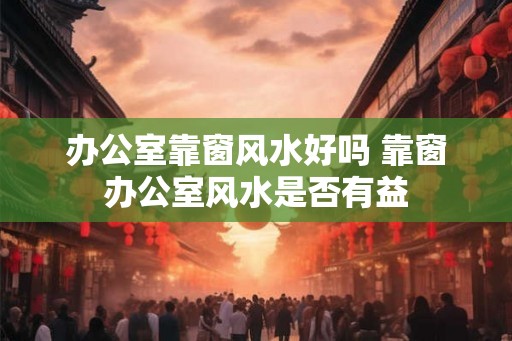 办公室靠窗风水好吗 靠窗办公室风水是否有益 办公室靠窗风水好吗 靠窗办公室风水是否有益