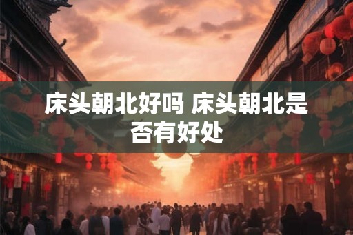 床头朝北好吗 床头朝北是否有好处 床头朝北好吗 床头朝北是否有好处