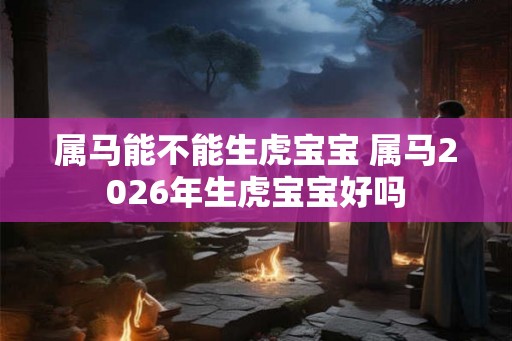 属马能不能生虎宝宝 属马2026年生虎宝宝好吗