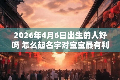 2026年4月6日出生的人好吗 怎么起名字对宝宝最有利