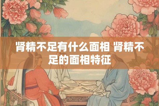 肾精不足有什么面相 肾精不足的面相特征