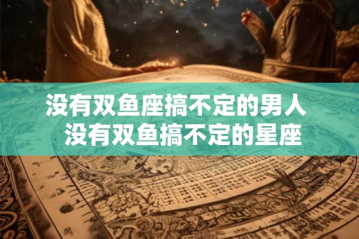 没有双鱼座搞不定的男人  没有双鱼搞不定的星座