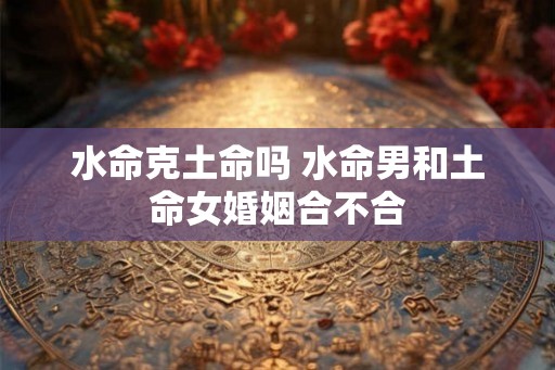 水命克土命吗 水命男和土命女婚姻合不合 水命克土命吗 水命男和土命女婚姻合不合