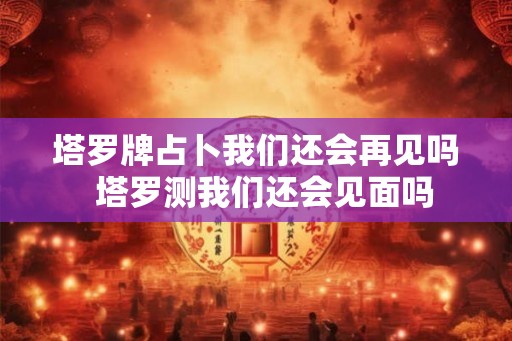塔罗牌占卜我们还会再见吗  塔罗测我们还会见面吗