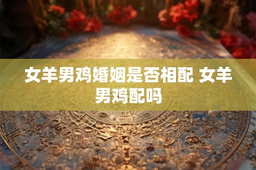 女羊男鸡婚姻是否相配 女羊男鸡配吗
