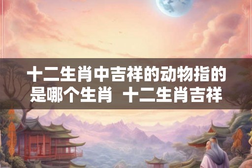 十二生肖中吉祥的动物指的是哪个生肖  十二生肖吉祥的动物是什么动物