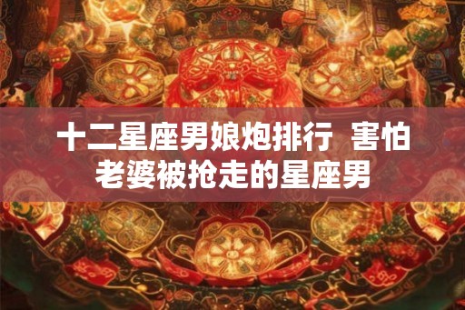 十二星座男娘炮排行  害怕老婆被抢走的星座男