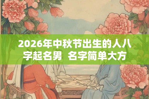 2026年中秋节出生的人八字起名男 名字简单大方 2026年中秋节出生的人八字起名男 名字简单大方