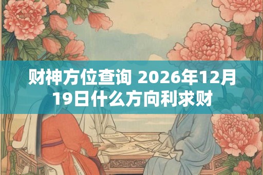 财神方位查询 2026年12月19日什么方向利求财