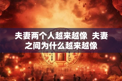 夫妻两个人越来越像  夫妻之间为什么越来越像
