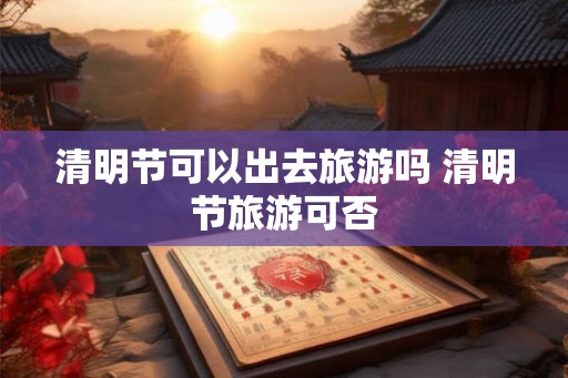 清明节可以出去旅游吗 清明节旅游可否