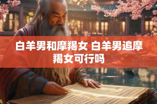 白羊男和摩羯女 白羊男追摩羯女可行吗 白羊男和摩羯女 白羊男追摩羯女可行吗