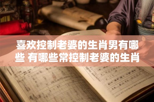 喜欢控制老婆的生肖男有哪些 有哪些常控制老婆的生肖男 喜欢控制老婆的生肖男有哪些 有哪些常控制老婆的生肖男