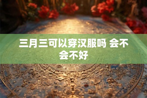 三月三可以穿汉服吗 会不会不好 三月三可以穿汉服吗 会不会不好