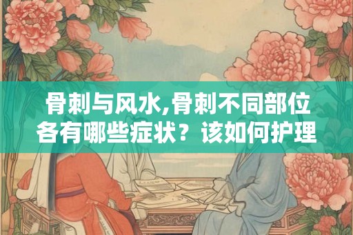 骨刺与风水,骨刺不同部位各有哪些症状？该如何护理呢？