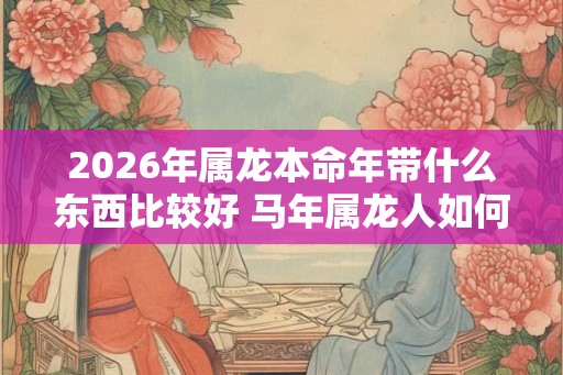 2026年属龙本命年带什么东西比较好 马年属龙人如何挑选开运饰品