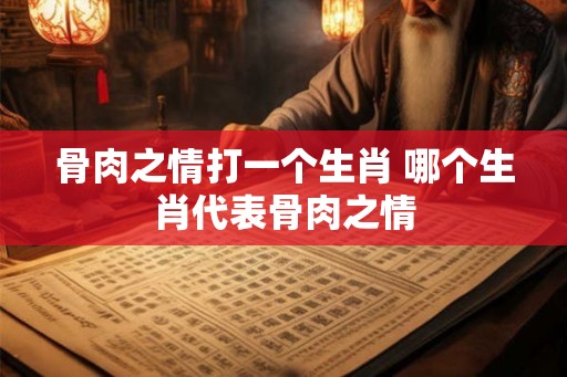 骨肉之情打一个生肖 哪个生肖代表骨肉之情 骨肉之情打一个生肖 哪个生肖代表骨肉之情