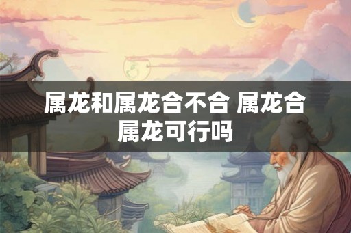 属龙和属龙合不合 属龙合属龙可行吗 属龙和属龙合不合 属龙合属龙可行吗