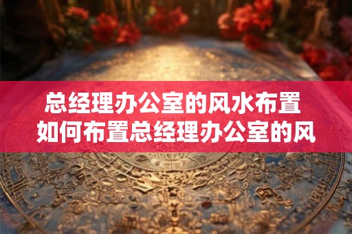 总经理办公室的风水布置 如何布置总经理办公室的风水