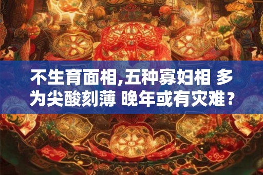 不生育面相,五种寡妇相 多为尖酸刻薄 晚年或有灾难？
