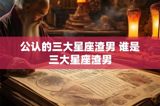 公认的三大星座渣男 谁是三大星座渣男