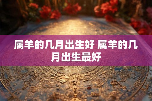 属羊的几月出生好 属羊的几月出生最好 属羊的几月出生好 属羊的几月出生最好
