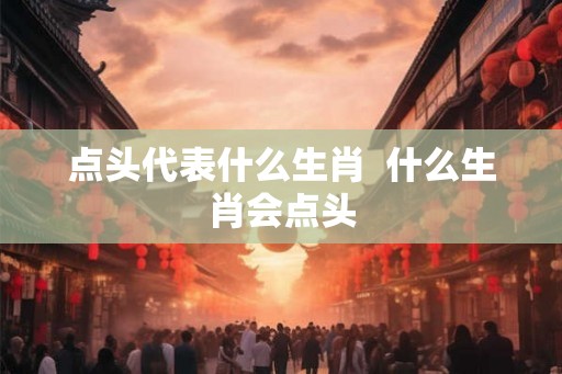 点头代表什么生肖  什么生肖会点头