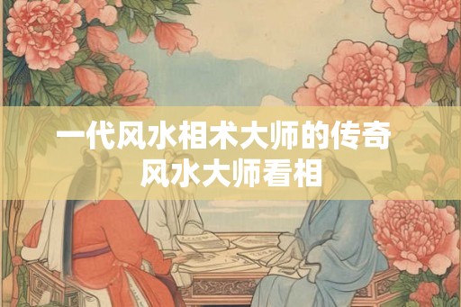 一代风水相术大师的传奇  风水大师看相