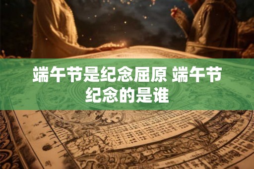 端午节是纪念屈原 端午节纪念的是谁 端午节是纪念屈原 端午节纪念的是谁