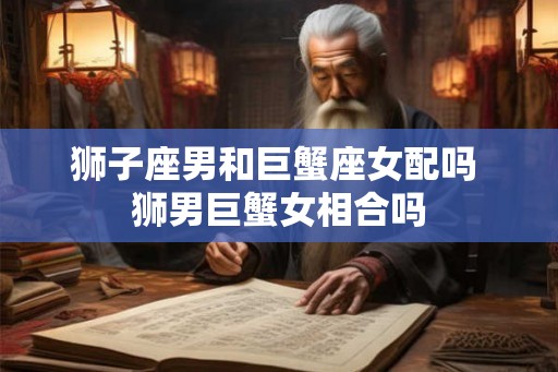 狮子座男和巨蟹座女配吗 狮男巨蟹女相合吗
