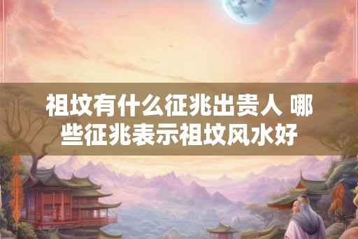 祖坟有什么征兆出贵人 哪些征兆表示祖坟风水好