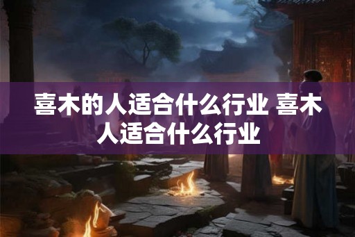 喜木的人适合什么行业 喜木人适合什么行业 喜木的人适合什么行业 喜木人适合什么行业