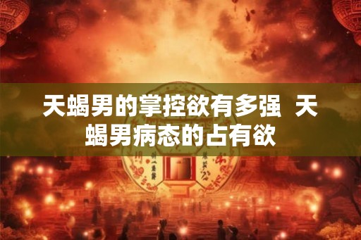 天蝎男的掌控欲有多强  天蝎男病态的占有欲