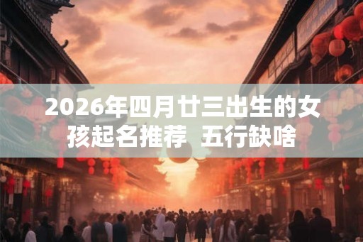 2026年四月廿三出生的女孩起名推荐 五行缺啥 2026年四月廿三出生的女孩起名推荐 五行缺啥
