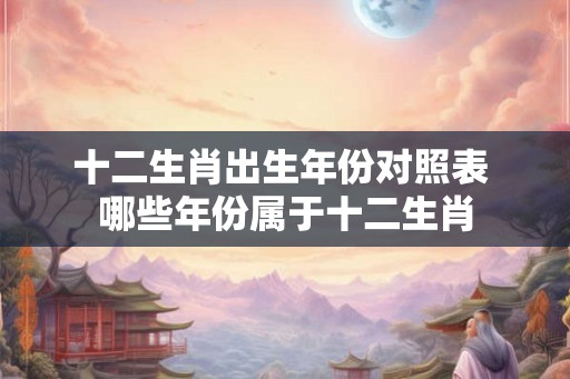 十二生肖出生年份对照表 哪些年份属于十二生肖 十二生肖出生年份对照表 哪些年份属于十二生肖
