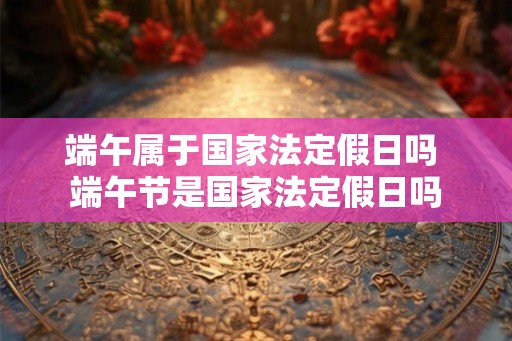 端午属于国家法定假日吗 端午节是国家法定假日吗 端午属于国家法定假日吗 端午节是国家法定假日吗