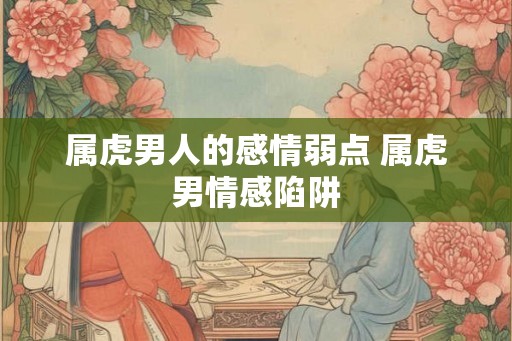 属虎男人的感情弱点 属虎男情感陷阱