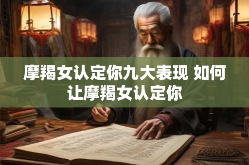 摩羯女认定你九大表现 如何让摩羯女认定你 摩羯女认定你九大表现 如何让摩羯女认定你